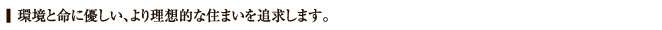 環境と命に優しい、より理想的な住まいを追求します。
